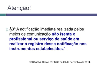  §3º A notificação imediata realizada pelos
meios de comunicação não isenta o
profissional ou serviço de saúde em
realizar o registro dessa notificação nos
instrumentos estabelecidos.”
Atenção!
PORTARIA Sesab Nº. 1736 de 23 de dezembro de 2014.
 