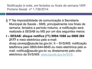 § 1º Na impossibilidade de comunicação à Secretaria
Municipal de Saúde - SMS, principalmente nos finais de
semana, feriados e período noturno, a notificação será
realizada à SESAB ou MS por um dos seguintes meios:
I – SESAB: disque notifica (71) 9994-1088 ou 0800 284
2177 e meio eletrônico pelo e-mail:
divep.cevesp@saude.ba.gov.br; II – SVS/MS: notificação
telefônica pelo 0800-644-6645 ou meio eletrônica pelo e-
mail: notifica@saude.gov.br ou diretamente pelo sítio
eletrônico da SVS/MS: www.saude.gov.br/SVS .
Notificação à noite, em feriados ou finais de semana VER
Portaria Sesab nº 1.736/2014:
 