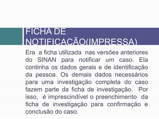 Era a ficha utilizada nas versões anteriores
do SINAN para notificar um caso. Ela
continha os dados gerais e de identificação
da pessoa. Os demais dados necessários
para uma investigação completa do caso
fazem parte da ficha de investigação. Por
isso, é imprescindível o preenchimento da
ficha de investigação para confirmação e
conclusão do caso.
FICHA DE
NOTIFICAÇÃO(IMPRESSA)
 