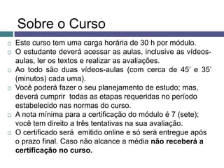 Sobre o Curso
 Este curso tem uma carga horária de 30 h por módulo.
 O estudante deverá acessar as aulas, inclusive as vídeos-
aulas, ler os textos e realizar as avaliações.
 Ao todo são duas vídeos-aulas (com cerca de 45’ e 35’
(minutos) cada uma).
 Você poderá fazer o seu planejamento de estudo; mas,
deverá cumprir todas as etapas requeridas no período
estabelecido nas normas do curso.
 A nota mínima para a certificação do módulo é 7 (sete);
você tem direito a três tentativas na sua avaliação.
 O certificado será emitido online e só será entregue após
o prazo final. Caso não alcance a média não receberá a
certificação no curso.
 