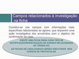 Campos relacionados à investigação
na ficha
Constitui-se nos campos com informações mais
específicas relacionadas ao agravo, que requerem uma
ação investigativa dos envolvidos com o objetivo de
confirmação do caso.
EXISTE UMA FICHA PARA CADA TIPO DE
NOTIFICAÇÃO/INVESTIGAÇÃO DE AGRAVO RELACIONADO
AO TRABALHO.
AS FICHAS DE CADA AGRAVO SERÃO DISCUTIDAS NOS
CURSOS DE PROTOCOLOS.
 