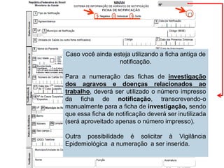Caso você ainda esteja utilizando a ficha antiga de
notificação.
Para a numeração das fichas de investigação
dos agravos e doenças relacionados ao
trabalho, deverá ser utilizado o número impresso
da ficha de notificação, transcrevendo-o
manualmente para a ficha de investigação, sendo
que essa ficha de notificação deverá ser inutilizada
(será aproveitado apenas o número impresso).
Outra possibilidade é solicitar à Vigilância
Epidemiológica a numeração a ser inserida.
 