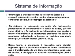 Sistema de Informação
 “Informação é um direito de todos e dever do Estado e o
acesso à informação constitui um dos alicerces do projeto de
conquistas sociais, de construção da cidadania”
 Os sistemas de informação em saúde são instrumentos
padronizados de monitoramento e coleta de dados, que tem
como objetivo o fornecimento de informações para análise e
melhor compreensão de importantes problemas de saúde da
população, subsidiando a tomada de decisões nos níveis
municipal, estadual e federal. (BRASIL, 2009)
 Dessa forma, a informação é necessária para planejar,
organizar, operar e avaliar os serviços de saúde. Considera-se
que a transformação de um dado em informação exige, além
da análise, a divulgação, e inclusive recomendações para a
ação.
 