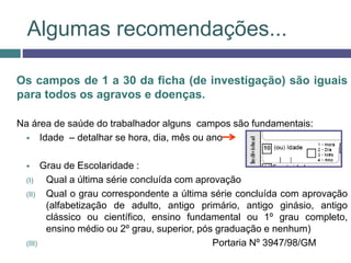 Algumas recomendações...
Os campos de 1 a 30 da ficha (de investigação) são iguais
para todos os agravos e doenças.
Na área de saúde do trabalhador alguns campos são fundamentais:
 Idade – detalhar se hora, dia, mês ou ano
 Grau de Escolaridade :
(I) Qual a última série concluída com aprovação
(II) Qual o grau correspondente a última série concluída com aprovação
(alfabetização de adulto, antigo primário, antigo ginásio, antigo
clássico ou científico, ensino fundamental ou 1º grau completo,
ensino médio ou 2º grau, superior, pós graduação e nenhum)
(III) Portaria Nº 3947/98/GM
 