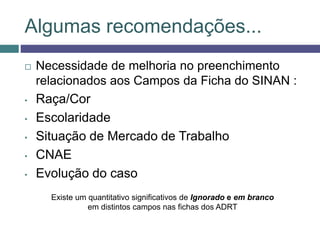 Algumas recomendações...
 Necessidade de melhoria no preenchimento
relacionados aos Campos da Ficha do SINAN :
• Raça/Cor
• Escolaridade
• Situação de Mercado de Trabalho
• CNAE
• Evolução do caso
Existe um quantitativo significativos de Ignorado e em branco
em distintos campos nas fichas dos ADRT
 