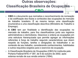 Outras observações:
Classificação Brasileira de Ocupações -
CBO
 CBO é o documento que normatiza o reconhecimento da nomeação
e da codificação dos títulos e conteúdos das ocupações do mercado
de trabalho brasileiro. É ao mesmo tempo uma classificação
enumerativa e uma classificação descritiva (Ministério do Trabalho e
Emprego).
 A CBO tem por finalidade a identificação das ocupações no
mercado de trabalho, para fins classificatórios junto aos registros
administrativos e domiciliares. Descreve e ordena as ocupações em
uma estrutura hierarquizada que permite agregar as informações
referentes à força de trabalho segundo características que dizem
respeito às funções, tarefas e obrigações do trabalhador e ao
conteúdo de seu trabalho, considerando conhecimentos, habilidades
e outros requisitos exigidos para o exercício da ocupação.
 A Classificação Brasileira de Ocupações (CBO) foi instituída pela
Portaria Federal MTE nº 397, de 9 de outubro de 2002, após
extensa revisão de sua versão anterior (1994).
 
