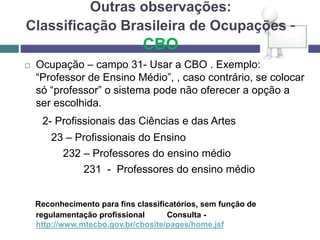 Outras observações:
Classificação Brasileira de Ocupações -
CBO
 Ocupação – campo 31- Usar a CBO . Exemplo:
“Professor de Ensino Médio”, , caso contrário, se colocar
só “professor” o sistema pode não oferecer a opção a
ser escolhida.
2- Profissionais das Ciências e das Artes
23 – Profissionais do Ensino
232 – Professores do ensino médio
231 - Professores do ensino médio
Reconhecimento para fins classificatórios, sem função de
regulamentação profissional Consulta -
http://www.mtecbo.gov.br/cbosite/pages/home.jsf
 