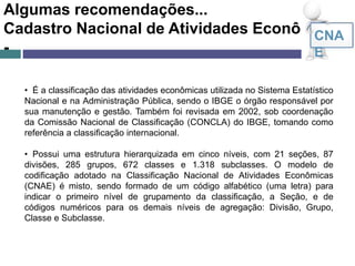 Algumas recomendações...
Cadastro Nacional de Atividades Econômicas
-
CNA
E
• É a classificação das atividades econômicas utilizada no Sistema Estatístico
Nacional e na Administração Pública, sendo o IBGE o órgão responsável por
sua manutenção e gestão. Também foi revisada em 2002, sob coordenação
da Comissão Nacional de Classificação (CONCLA) do IBGE, tomando como
referência a classificação internacional.
• Possui uma estrutura hierarquizada em cinco níveis, com 21 seções, 87
divisões, 285 grupos, 672 classes e 1.318 subclasses. O modelo de
codificação adotado na Classificação Nacional de Atividades Econômicas
(CNAE) é misto, sendo formado de um código alfabético (uma letra) para
indicar o primeiro nível de grupamento da classificação, a Seção, e de
códigos numéricos para os demais níveis de agregação: Divisão, Grupo,
Classe e Subclasse.
 