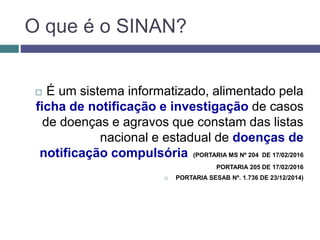 O que é o SINAN?
 É um sistema informatizado, alimentado pela
ficha de notificação e investigação de casos
de doenças e agravos que constam das listas
nacional e estadual de doenças de
notificação compulsória (PORTARIA MS Nº 204 DE 17/02/2016
PORTARIA 205 DE 17/02/2016
 PORTARIA SESAB Nº. 1.736 DE 23/12/2014)
 