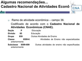 Algumas recomendações...
Cadastro Nacional de Atividades Econômicas
-
 Ramo de atividade econômica – campo 36.
Codificado de acordo com o Cadastro Nacional de
Atividades Econômicas (CNAE).
Seção P Educação
Divisão 85 Educação
Grupo 859 Outras Atividades de Ensino
Classe 8599-6 Atividades de Ensino não especializadas
anteriormente
Subclasse 8599-699 Outras atividades de ensino não especificadas
anteriormente
CNA
E
 