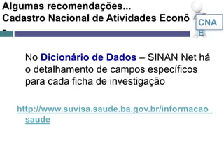 Algumas recomendações...
Cadastro Nacional de Atividades Econômicas
-
No Dicionário de Dados – SINAN Net há
o detalhamento de campos específicos
para cada ficha de investigação
http://www.suvisa.saude.ba.gov.br/informacao_
saude
CNA
E
 