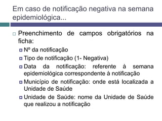 Em caso de notificação negativa na semana
epidemiológica...
 Preenchimento de campos obrigatórios na
ficha:
 Nº da notificação
 Tipo de notificação (1- Negativa)
 Data da notificação: referente à semana
epidemiológica correspondente à notificação
 Município de notificação: onde está localizada a
Unidade de Saúde
 Unidade de Saúde: nome da Unidade de Saúde
que realizou a notificação
 