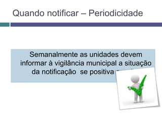 Quando notificar – Periodicidade
Semanalmente as unidades devem
informar à vigilância municipal a situação
da notificação se positiva ou não.
 