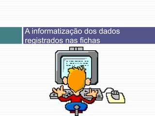 A informatização dos dados
registrados nas fichas
 