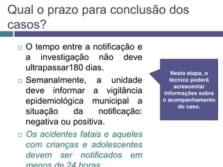 Qual o prazo para conclusão dos
casos?
 O tempo entre a notificação e
a investigação não deve
ultrapassar180 dias.
 Semanalmente, a unidade
deve informar a vigilância
epidemiológica municipal a
situação da notificação:
negativa ou positiva.
 Os acidentes fatais e aqueles
com crianças e adolescentes
devem ser notificados em
Nesta etapa, o
técnico poderá
acrescentar
informações sobre
o acompanhamento
do caso.
 