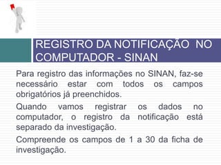 Para registro das informações no SINAN, faz-se
necessário estar com todos os campos
obrigatórios já preenchidos.
Quando vamos registrar os dados no
computador, o registro da notificação está
separado da investigação.
Compreende os campos de 1 a 30 da ficha de
investigação.
REGISTRO DA NOTIFICAÇÃO NO
COMPUTADOR - SINAN
 