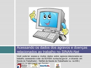 Acessando os dados dos agravos e doenças
relacionados ao trabalho no SINAN-Net
Você pode ter acesso a muitos dados sobre agravos relacionados ao
trabalho, acessando o site da SUVISA: suvisa.ba.gov.br , e clicando em
Saúde do Trabalhador - TabNet de Saúde do Trabalhador ou na DIS (
Diretoria de Informação em Saúde)
 