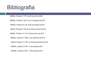 Bibliografia
BRASIL, Portaria nº 777, de 28 de abril de 2004
BRASIL, Portaria nº 2472, de 31 de agosto de 2010
BRASIL, Portaria Nº 104, de 25 de Janeiro de 2011
BAHIA, Portaria Nº 125, de de 24 de Janeiro de 2011
BRASIL, Portaria nº 1.271, de 6 de junho de 2014
BRASIL, Portaria nº 1984, 12 de setembro de 2014
BAHIA, Portaria nº 1.736, de 23 de dezembro de 2014
BRASIL, Portaria nº 204 , 17 de fevereiro 2016
BRASIL, Portaria nº 205 , 17 de fevereiro 2016
 