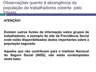 Observações quanto à abrangência da
população de trabalhadores coberta pelo
SINAN.
ATENÇÃO!
Existem outras fontes de informação sobre grupos de
trabalhadores, a exemplo do site da Previdência Social
onde estão disponibilizados dados importantes sobre a
população segurada.
Aqueles que não contribuem para o Instituto Nacional
do Seguro Social (INSS), não estão contemplados
nesta base.
 