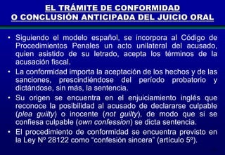171
EL TRÁMITE DE CONFORMIDAD
O CONCLUSIÓN ANTICIPADA DEL JUICIO ORAL
• Siguiendo el modelo español, se incorpora al Código de
Procedimientos Penales un acto unilateral del acusado,
quien asistido de su letrado, acepta los términos de la
acusación fiscal.
• La conformidad importa la aceptación de los hechos y de las
sanciones, prescindiéndose del período probatorio y
dictándose, sin más, la sentencia.
• Su origen se encuentra en el enjuiciamiento inglés que
reconoce la posibilidad al acusado de declararse culpable
(plea guilty) o inocente (not guilty), de modo que si se
confiesa culpable (own confession) se dicta sentencia.
• El procedimiento de conformidad se encuentra previsto en
la Ley Nº 28122 como “confesión sincera” (artículo 5º).
 