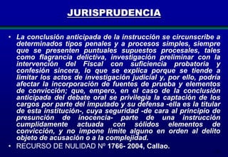173
JURISPRUDENCIA
• La conclusión anticipada de la instrucción se circunscribe a
determinados tipos penales y a procesos simples, siempre
que se presenten puntuales supuestos procesales, tales
como flagrancia delictiva, investigación preliminar con la
intervención del Fiscal con suficiencia probatoria y
confesión sincera, lo que se explica porque se tiende a
limitar los actos de investigación judicial y, por ello, podría
afectar la incorporación de fuentes de prueba y elementos
de convicción; que, empero, en el caso de la conclusión
anticipada del debate oral se privilegia la captación de los
cargos por parte del imputado y su defensa -ella es la titular
de esta institución-, cuya seguridad -de cara al principio de
presunción de inocencia- parte de una instrucción
cumplidamente actuada con sólidos elementos de
convicción, y no impone límite alguno en orden al delito
objeto de acusación o a la complejidad.
• RECURSO DE NULIDAD Nº 1766- 2004, Callao.
 