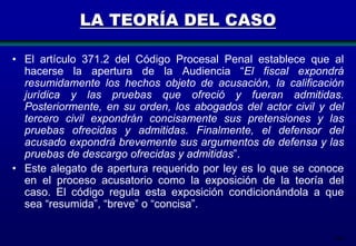 206
LA TEORÍA DEL CASO
• El artículo 371.2 del Código Procesal Penal establece que al
hacerse la apertura de la Audiencia “El fiscal expondrá
resumidamente los hechos objeto de acusación, la calificación
jurídica y las pruebas que ofreció y fueran admitidas.
Posteriormente, en su orden, los abogados del actor civil y del
tercero civil expondrán concisamente sus pretensiones y las
pruebas ofrecidas y admitidas. Finalmente, el defensor del
acusado expondrá brevemente sus argumentos de defensa y las
pruebas de descargo ofrecidas y admitidas”.
• Este alegato de apertura requerido por ley es lo que se conoce
en el proceso acusatorio como la exposición de la teoría del
caso. El código regula esta exposición condicionándola a que
sea “resumida”, “breve” o “concisa”.
 