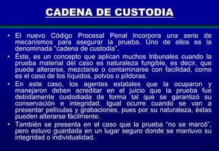 214
CADENA DE CUSTODIA
• El nuevo Código Procesal Penal incorpora una serie de
mecanismos para asegurar la prueba. Uno de ellos es la
denominada “cadena de custodia”.
• Éste, es un concepto que aplican muchos tribunales cuando la
prueba material del caso es naturaleza fungible, es decir, que
puede alterarse, mezclarse o contaminarse con facilidad, como
es el caso de los líquidos, polvos o píldoras.
• En este caso, los agentes estatales que la ocuparon y
manejaron deben acreditar en el juicio que la prueba fue
debidamente custodiada de forma tal que se garantizó su
conservación e integridad. Igual ocurre cuando se van a
presentar películas y grabaciones, pues por su naturaleza, éstas
pueden alterarse fácilmente.
• También se presenta en el caso que la prueba “no se marcó”,
pero estuvo guardada en un lugar seguro donde se mantuvo su
integridad o individualidad.
 