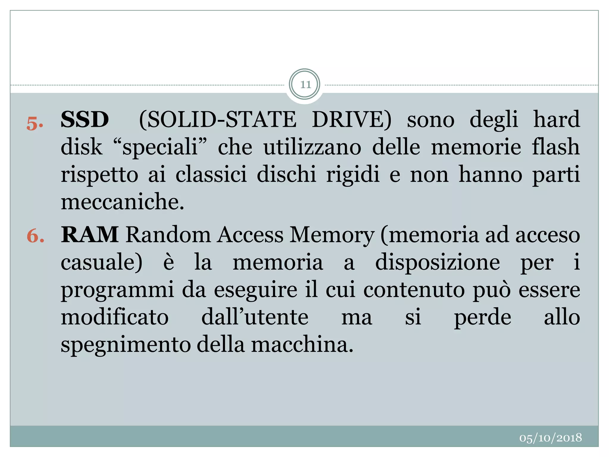 05/10/2018
11
5. SSD (SOLID-STATE DRIVE) sono degli hard
disk “speciali” che utilizzano delle memorie flash
rispetto ai classici dischi rigidi e non hanno parti
meccaniche.
6. RAM Random Access Memory (memoria ad acceso
casuale) è la memoria a disposizione per i
programmi da eseguire il cui contenuto può essere
modificato dall’utente ma si perde allo
spegnimento della macchina.
 