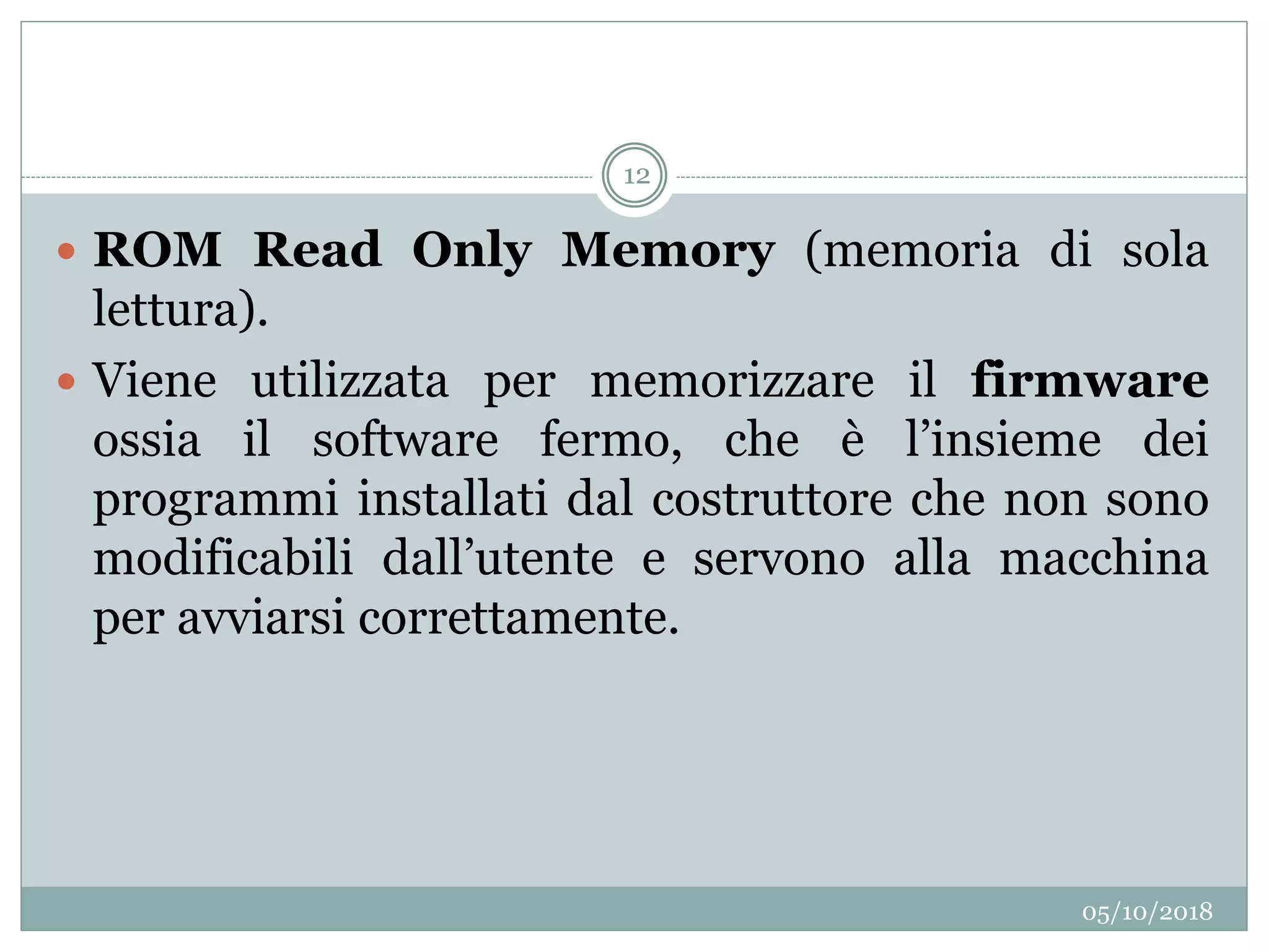 05/10/2018
12
 ROM Read Only Memory (memoria di sola
lettura).
 Viene utilizzata per memorizzare il firmware
ossia il software fermo, che è l’insieme dei
programmi installati dal costruttore che non sono
modificabili dall’utente e servono alla macchina
per avviarsi correttamente.
 