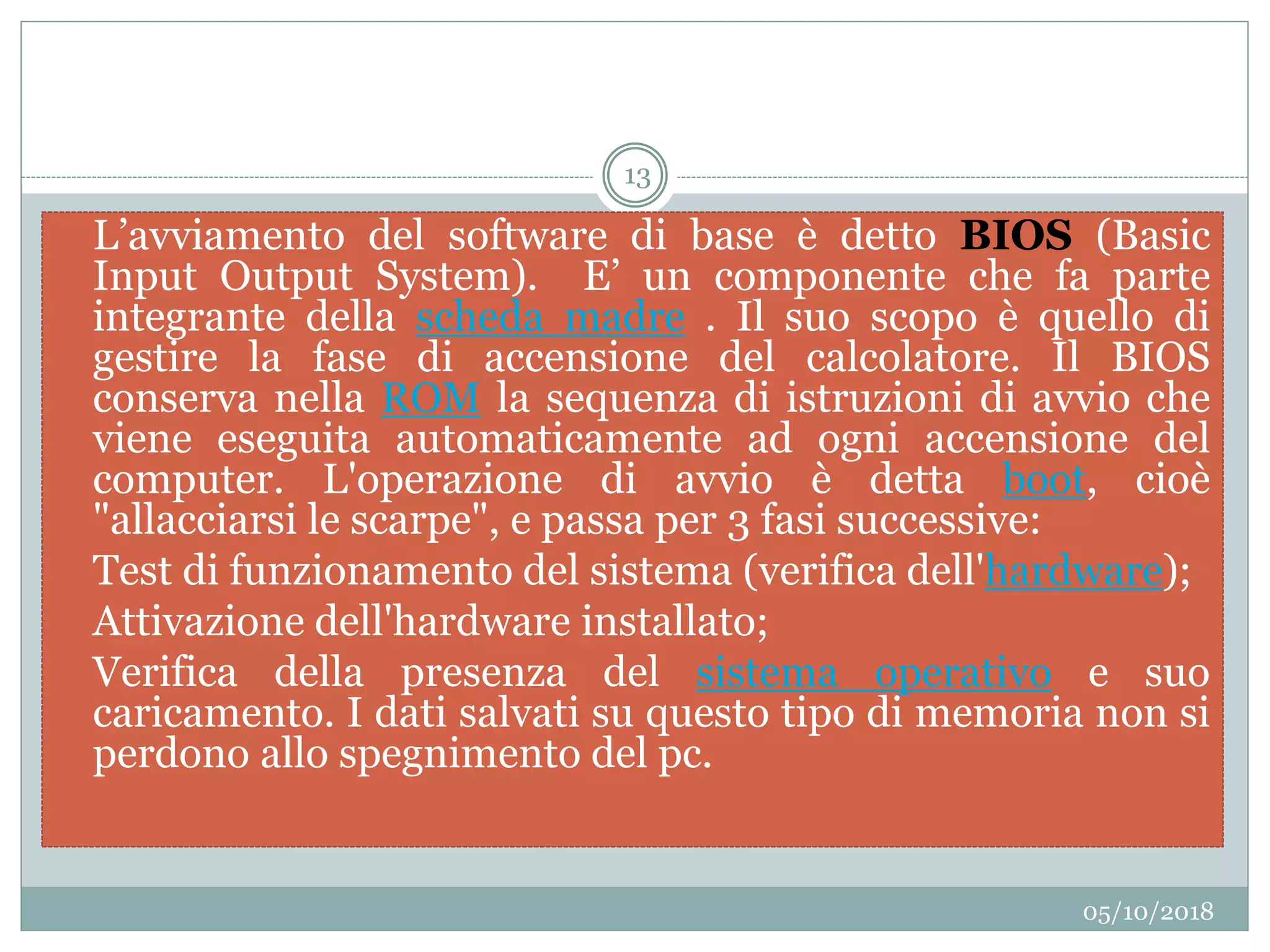 05/10/2018
13
 L’avviamento del software di base è detto BIOS (Basic
Input Output System). E’ un componente che fa parte
integrante della scheda madre . Il suo scopo è quello di
gestire la fase di accensione del calcolatore. Il BIOS
conserva nella ROM la sequenza di istruzioni di avvio che
viene eseguita automaticamente ad ogni accensione del
computer. L'operazione di avvio è detta boot, cioè
"allacciarsi le scarpe", e passa per 3 fasi successive:
 Test di funzionamento del sistema (verifica dell'hardware);
 Attivazione dell'hardware installato;
 Verifica della presenza del sistema operativo e suo
caricamento. I dati salvati su questo tipo di memoria non si
perdono allo spegnimento del pc.
 