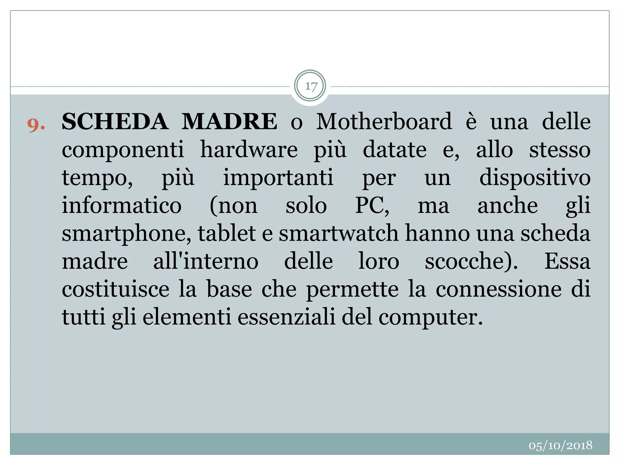 05/10/2018
17
9. SCHEDA MADRE o Motherboard è una delle
componenti hardware più datate e, allo stesso
tempo, più importanti per un dispositivo
informatico (non solo PC, ma anche gli
smartphone, tablet e smartwatch hanno una scheda
madre all'interno delle loro scocche). Essa
costituisce la base che permette la connessione di
tutti gli elementi essenziali del computer.
 