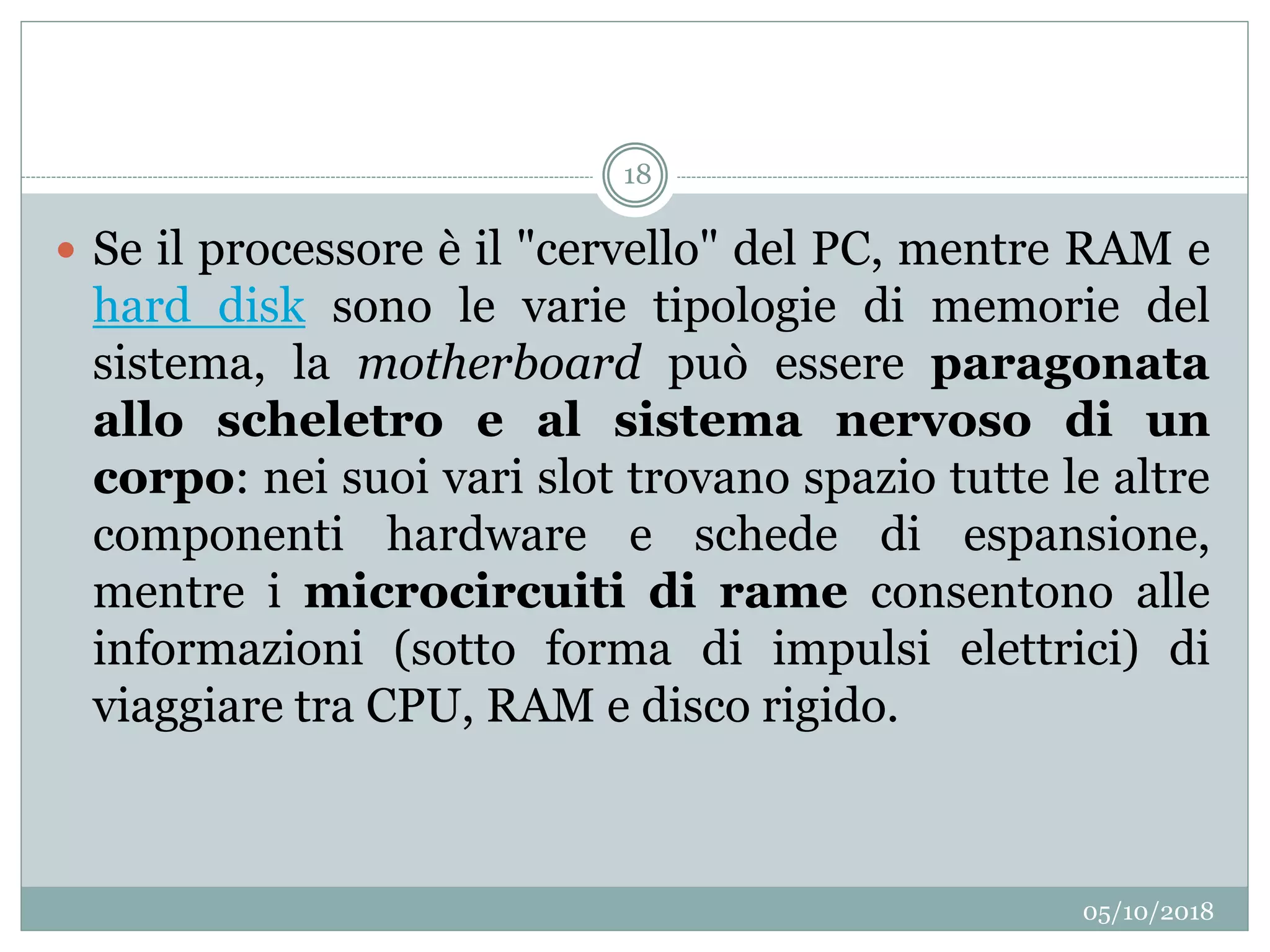 05/10/2018
18
 Se il processore è il "cervello" del PC, mentre RAM e
hard disk sono le varie tipologie di memorie del
sistema, la motherboard può essere paragonata
allo scheletro e al sistema nervoso di un
corpo: nei suoi vari slot trovano spazio tutte le altre
componenti hardware e schede di espansione,
mentre i microcircuiti di rame consentono alle
informazioni (sotto forma di impulsi elettrici) di
viaggiare tra CPU, RAM e disco rigido.
 