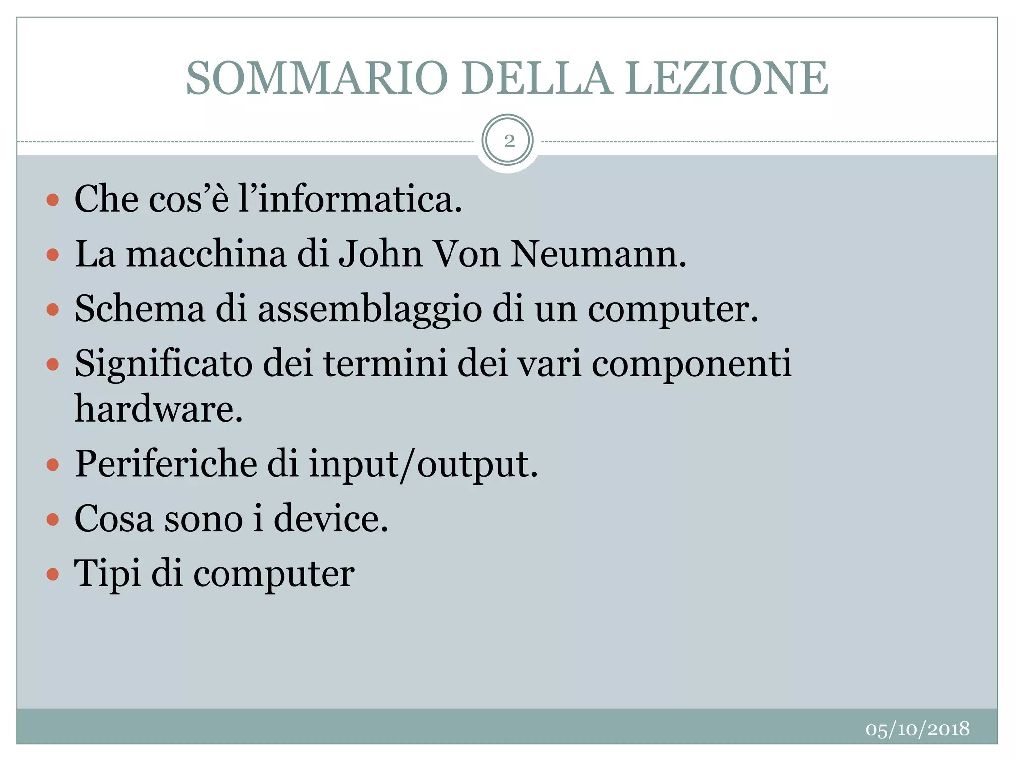 SOMMARIO DELLA LEZIONE
05/10/2018
2
 Che cos’è l’informatica.
 La macchina di John Von Neumann.
 Schema di assemblaggio di un computer.
 Significato dei termini dei vari componenti
hardware.
 Periferiche di input/output.
 Cosa sono i device.
 Tipi di computer
 