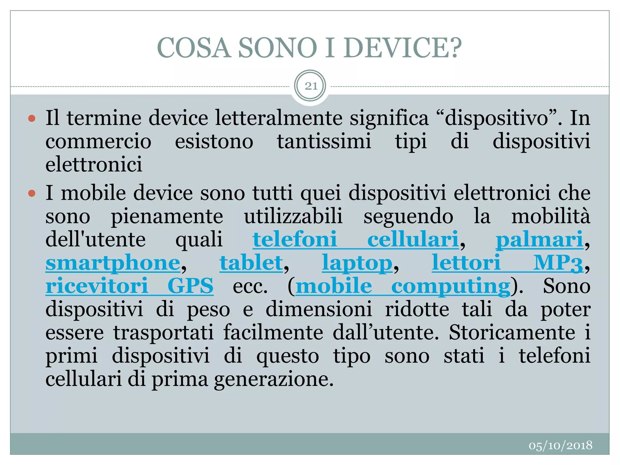 COSA SONO I DEVICE?
05/10/2018
21
 Il termine device letteralmente significa “dispositivo”. In
commercio esistono tantissimi tipi di dispositivi
elettronici
 I mobile device sono tutti quei dispositivi elettronici che
sono pienamente utilizzabili seguendo la mobilità
dell'utente quali telefoni cellulari, palmari,
smartphone, tablet, laptop, lettori MP3,
ricevitori GPS ecc. (mobile computing). Sono
dispositivi di peso e dimensioni ridotte tali da poter
essere trasportati facilmente dall’utente. Storicamente i
primi dispositivi di questo tipo sono stati i telefoni
cellulari di prima generazione.
 