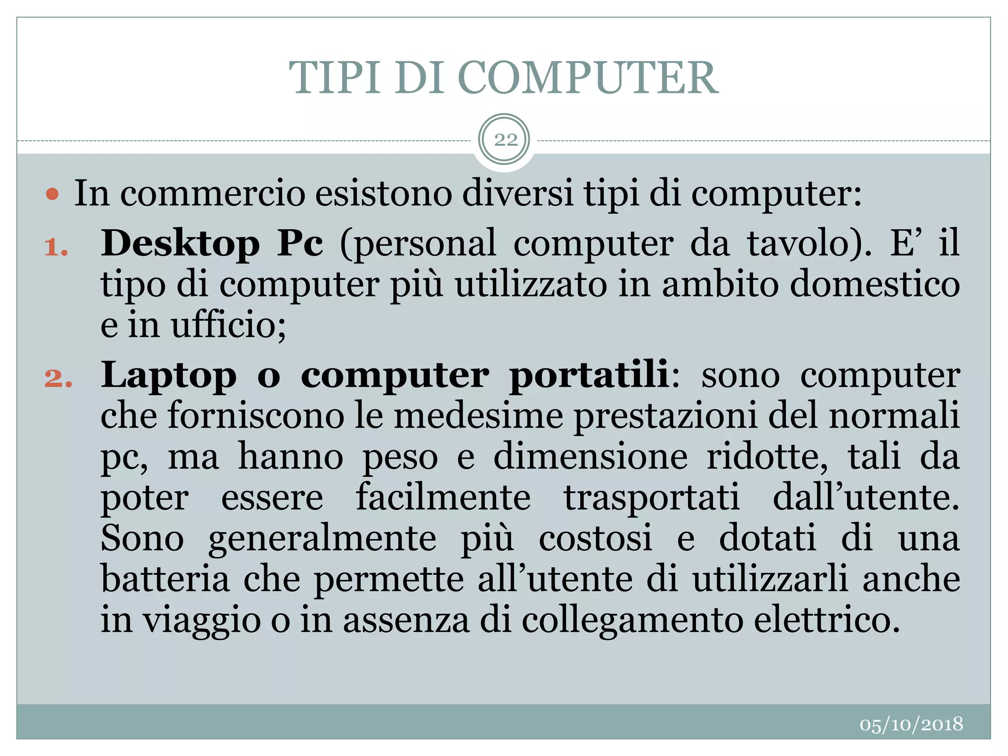 TIPI DI COMPUTER
05/10/2018
22
 In commercio esistono diversi tipi di computer:
1. Desktop Pc (personal computer da tavolo). E’ il
tipo di computer più utilizzato in ambito domestico
e in ufficio;
2. Laptop o computer portatili: sono computer
che forniscono le medesime prestazioni del normali
pc, ma hanno peso e dimensione ridotte, tali da
poter essere facilmente trasportati dall’utente.
Sono generalmente più costosi e dotati di una
batteria che permette all’utente di utilizzarli anche
in viaggio o in assenza di collegamento elettrico.
 