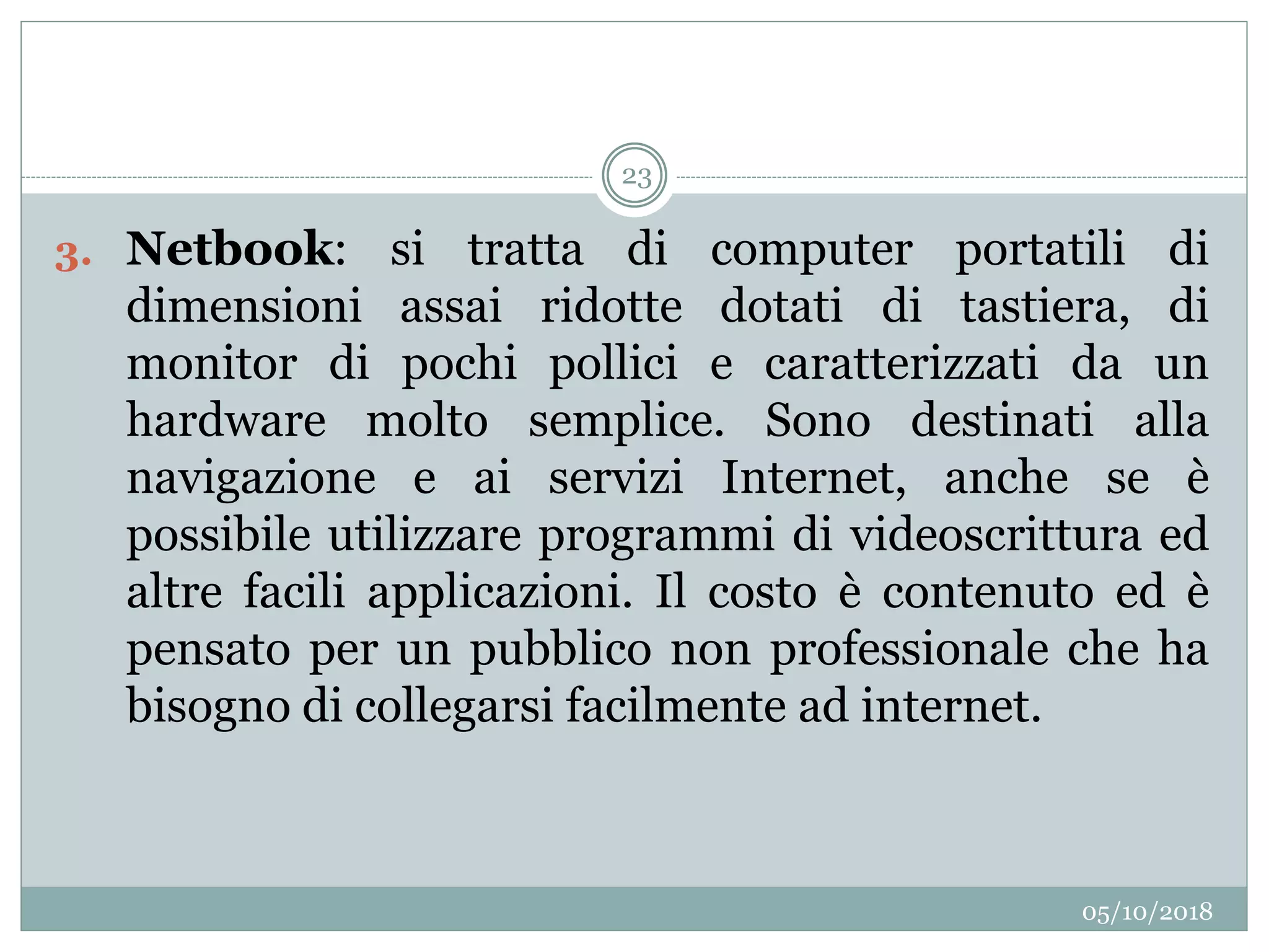 05/10/2018
23
3. Netbook: si tratta di computer portatili di
dimensioni assai ridotte dotati di tastiera, di
monitor di pochi pollici e caratterizzati da un
hardware molto semplice. Sono destinati alla
navigazione e ai servizi Internet, anche se è
possibile utilizzare programmi di videoscrittura ed
altre facili applicazioni. Il costo è contenuto ed è
pensato per un pubblico non professionale che ha
bisogno di collegarsi facilmente ad internet.
 