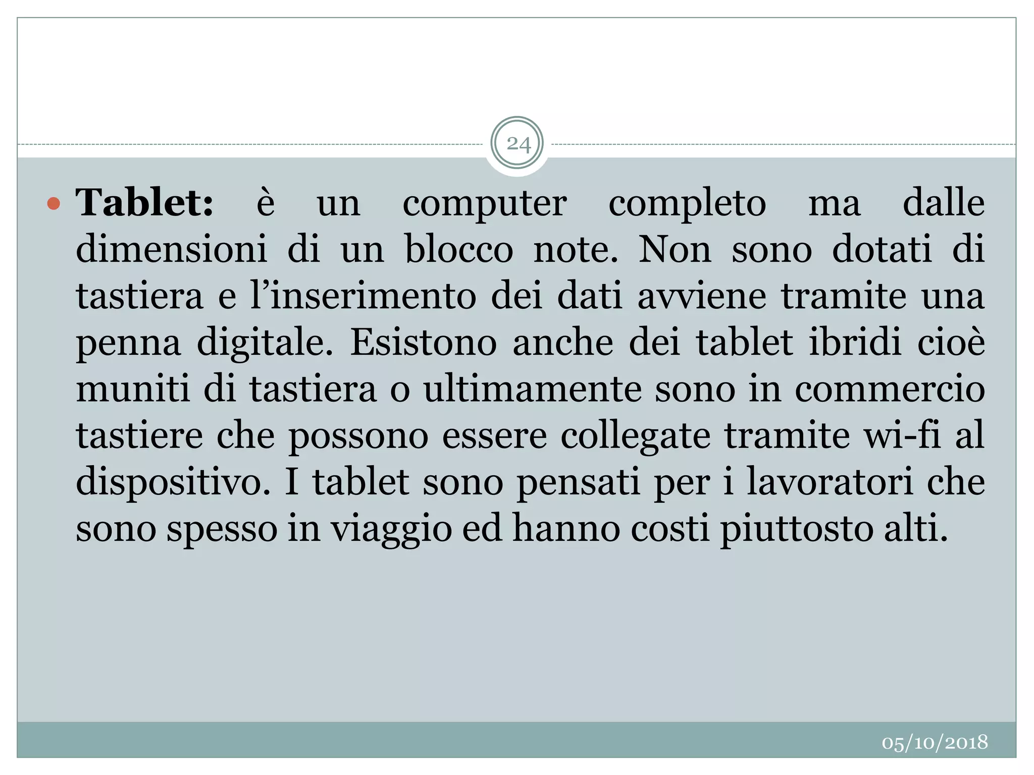 05/10/2018
24
 Tablet: è un computer completo ma dalle
dimensioni di un blocco note. Non sono dotati di
tastiera e l’inserimento dei dati avviene tramite una
penna digitale. Esistono anche dei tablet ibridi cioè
muniti di tastiera o ultimamente sono in commercio
tastiere che possono essere collegate tramite wi-fi al
dispositivo. I tablet sono pensati per i lavoratori che
sono spesso in viaggio ed hanno costi piuttosto alti.
 