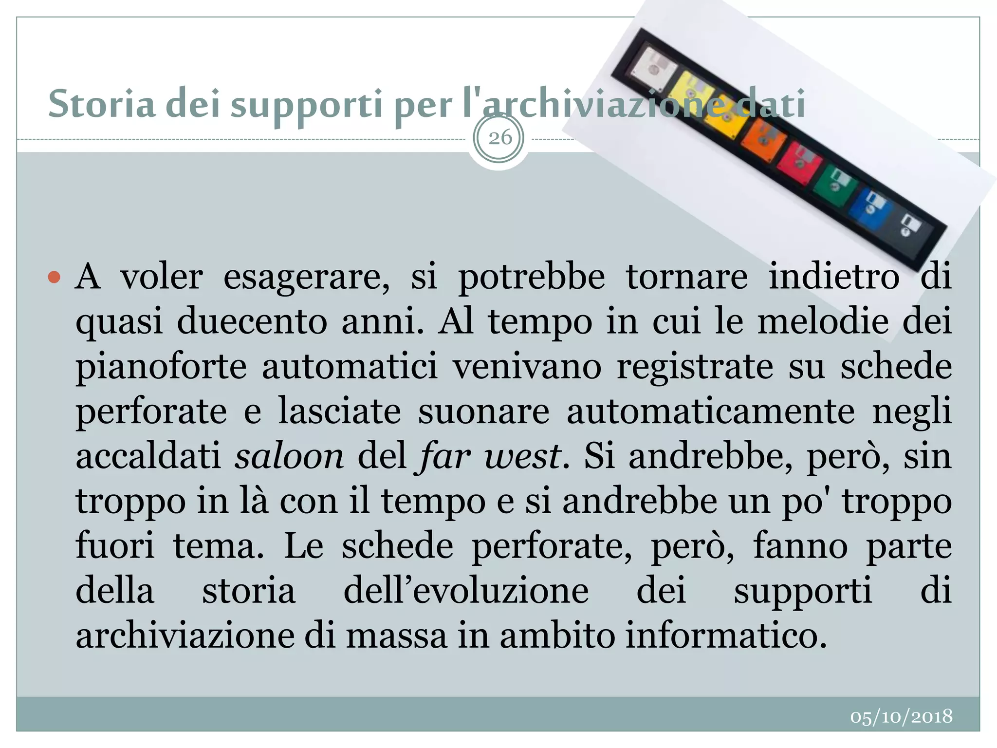 Storia dei supporti per l'archiviazione dati
05/10/2018
26
 A voler esagerare, si potrebbe tornare indietro di
quasi duecento anni. Al tempo in cui le melodie dei
pianoforte automatici venivano registrate su schede
perforate e lasciate suonare automaticamente negli
accaldati saloon del far west. Si andrebbe, però, sin
troppo in là con il tempo e si andrebbe un po' troppo
fuori tema. Le schede perforate, però, fanno parte
della storia dell’evoluzione dei supporti di
archiviazione di massa in ambito informatico.
 