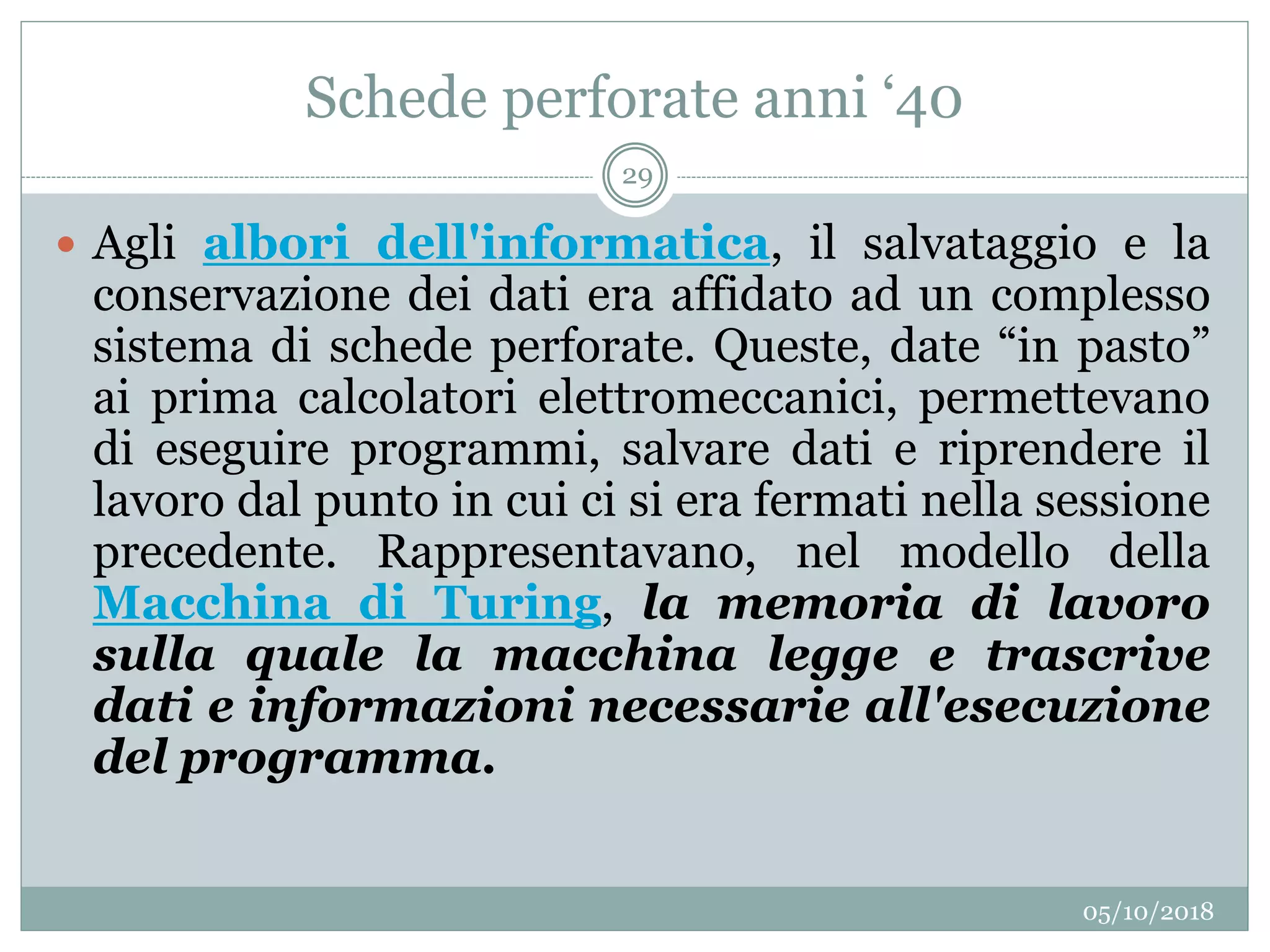 Schede perforate anni ‘40
05/10/2018
29
 Agli albori dell'informatica, il salvataggio e la
conservazione dei dati era affidato ad un complesso
sistema di schede perforate. Queste, date “in pasto”
ai prima calcolatori elettromeccanici, permettevano
di eseguire programmi, salvare dati e riprendere il
lavoro dal punto in cui ci si era fermati nella sessione
precedente. Rappresentavano, nel modello della
Macchina di Turing, la memoria di lavoro
sulla quale la macchina legge e trascrive
dati e informazioni necessarie all'esecuzione
del programma.
 