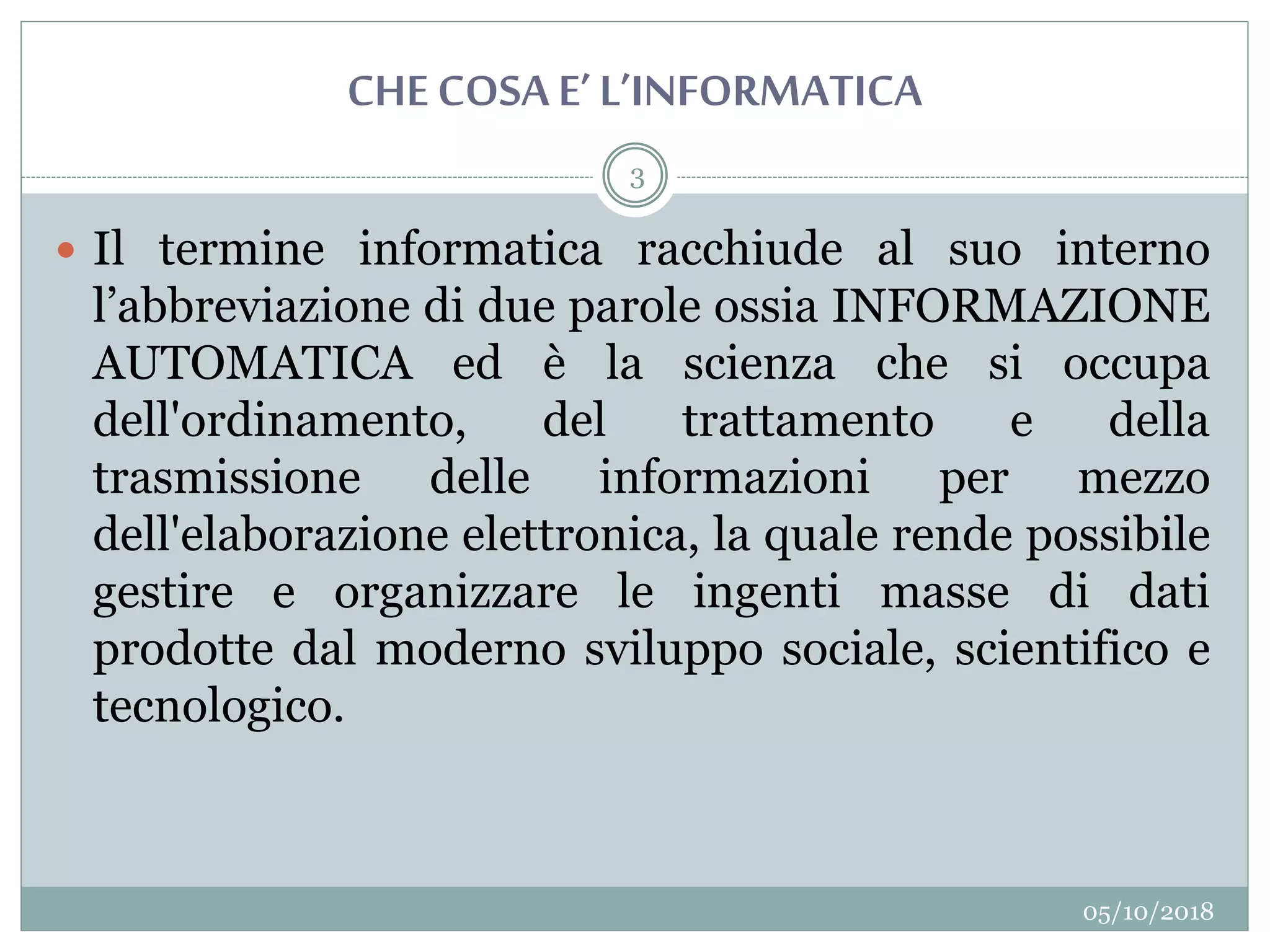 CHECOSA E’L’INFORMATICA
05/10/2018
3
 Il termine informatica racchiude al suo interno
l’abbreviazione di due parole ossia INFORMAZIONE
AUTOMATICA ed è la scienza che si occupa
dell'ordinamento, del trattamento e della
trasmissione delle informazioni per mezzo
dell'elaborazione elettronica, la quale rende possibile
gestire e organizzare le ingenti masse di dati
prodotte dal moderno sviluppo sociale, scientifico e
tecnologico.
 