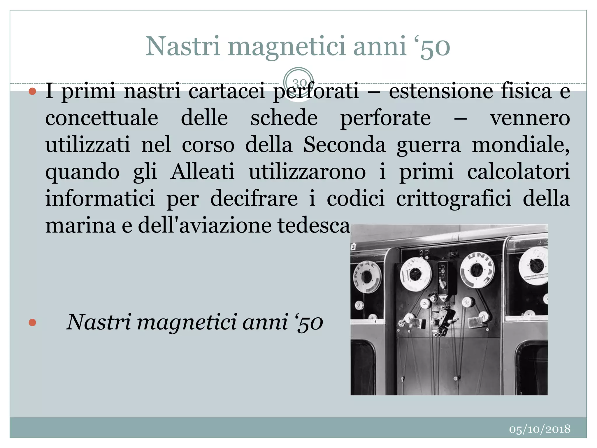 Nastri magnetici anni ‘50
05/10/2018
30
 I primi nastri cartacei perforati – estensione fisica e
concettuale delle schede perforate – vennero
utilizzati nel corso della Seconda guerra mondiale,
quando gli Alleati utilizzarono i primi calcolatori
informatici per decifrare i codici crittografici della
marina e dell'aviazione tedesca.
 Nastri magnetici anni ‘50
 