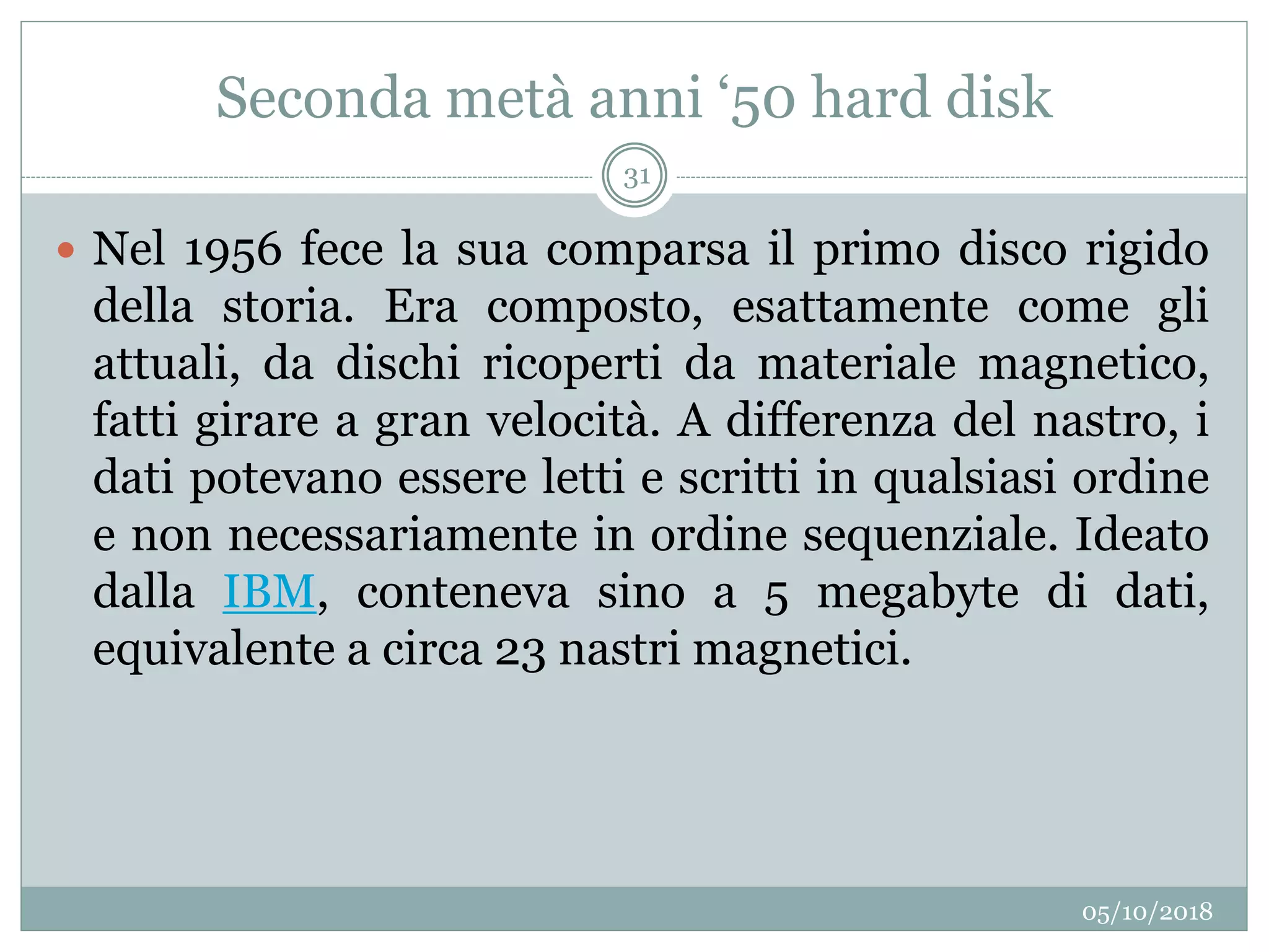 Seconda metà anni ‘50 hard disk
05/10/2018
31
 Nel 1956 fece la sua comparsa il primo disco rigido
della storia. Era composto, esattamente come gli
attuali, da dischi ricoperti da materiale magnetico,
fatti girare a gran velocità. A differenza del nastro, i
dati potevano essere letti e scritti in qualsiasi ordine
e non necessariamente in ordine sequenziale. Ideato
dalla IBM, conteneva sino a 5 megabyte di dati,
equivalente a circa 23 nastri magnetici.
 
