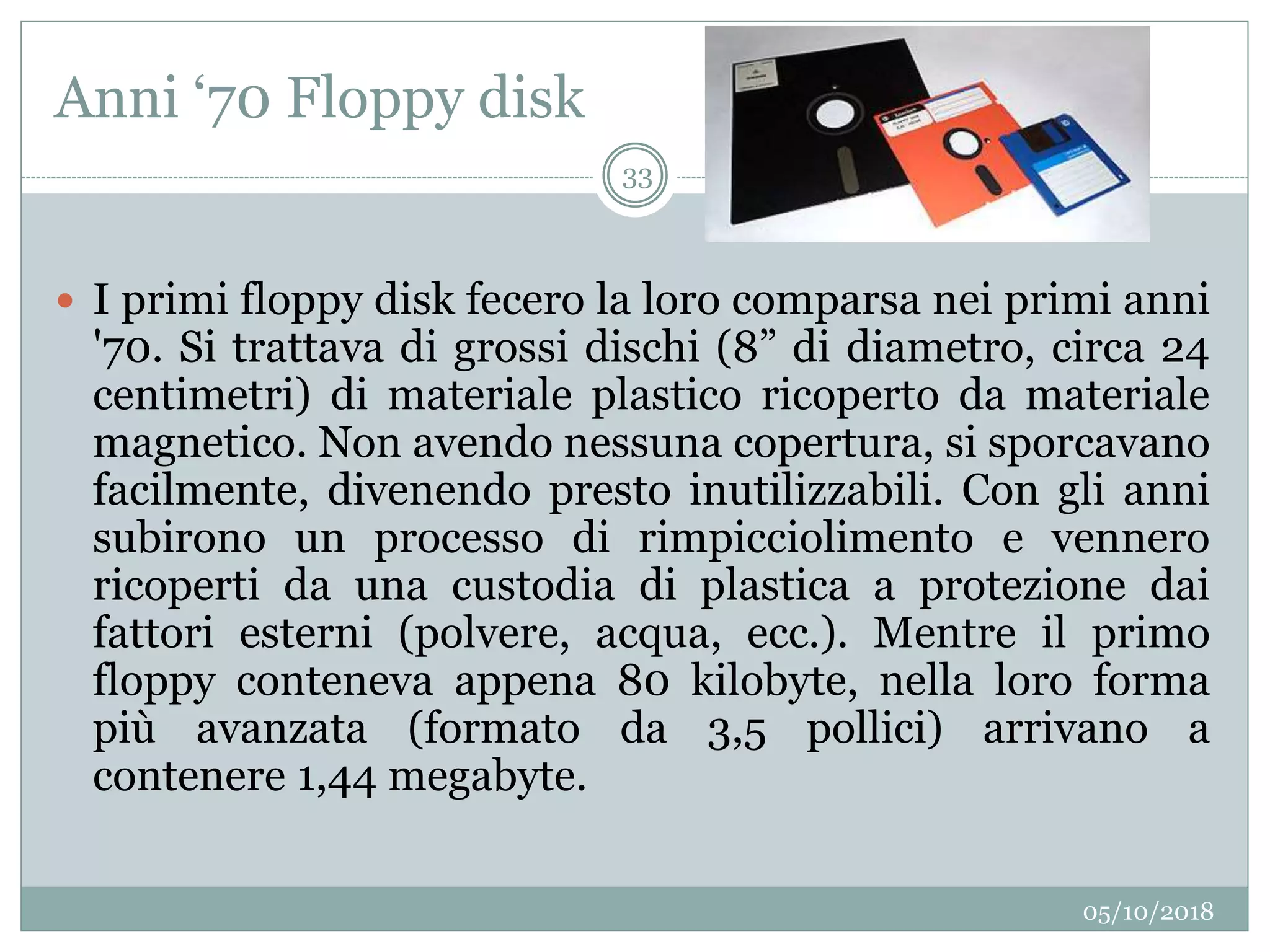 Anni ‘70 Floppy disk
05/10/2018
33
 I primi floppy disk fecero la loro comparsa nei primi anni
'70. Si trattava di grossi dischi (8” di diametro, circa 24
centimetri) di materiale plastico ricoperto da materiale
magnetico. Non avendo nessuna copertura, si sporcavano
facilmente, divenendo presto inutilizzabili. Con gli anni
subirono un processo di rimpicciolimento e vennero
ricoperti da una custodia di plastica a protezione dai
fattori esterni (polvere, acqua, ecc.). Mentre il primo
floppy conteneva appena 80 kilobyte, nella loro forma
più avanzata (formato da 3,5 pollici) arrivano a
contenere 1,44 megabyte.
 