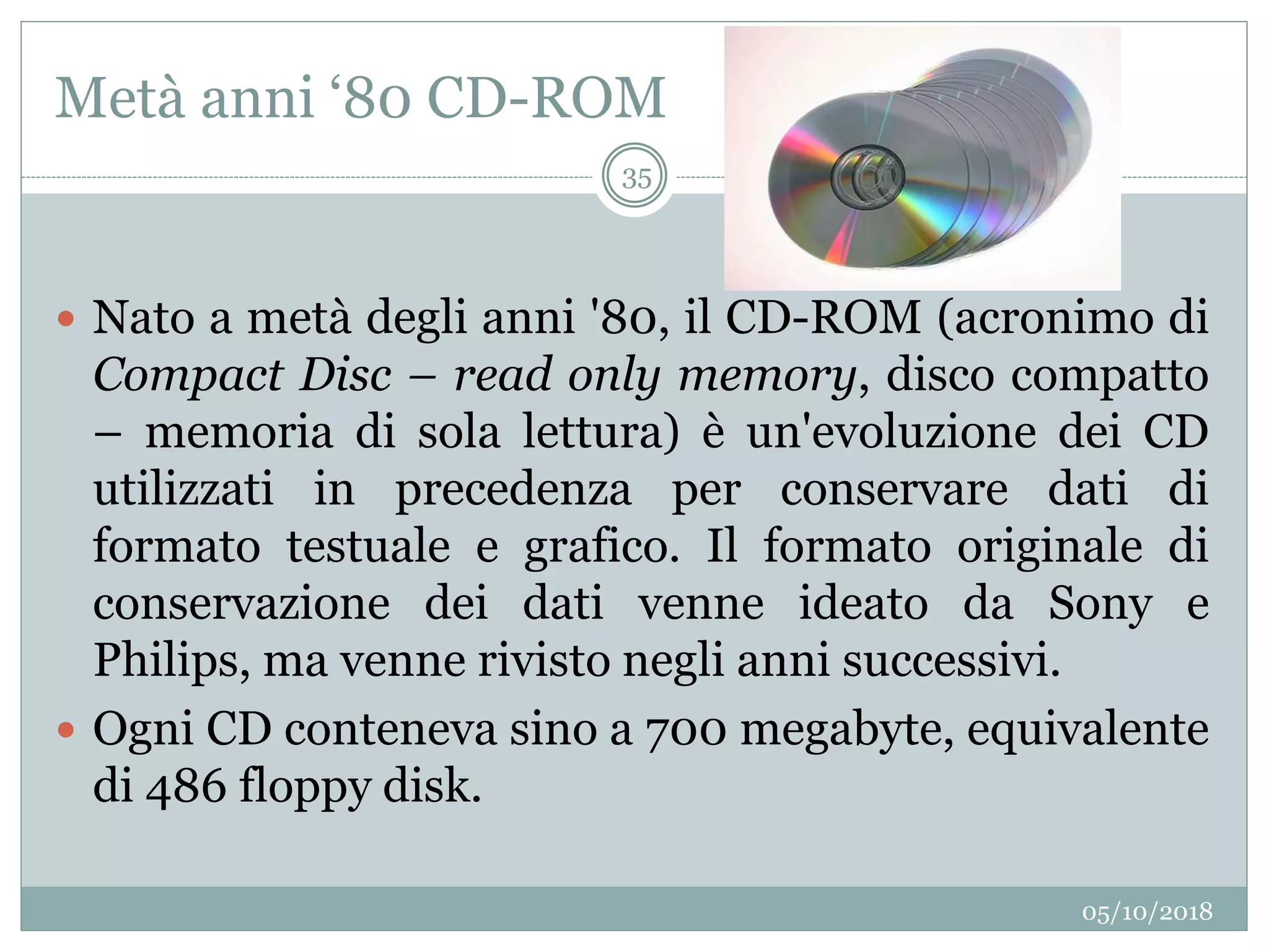 Metà anni ‘80 CD-ROM
05/10/2018
35
 Nato a metà degli anni '80, il CD-ROM (acronimo di
Compact Disc – read only memory, disco compatto
– memoria di sola lettura) è un'evoluzione dei CD
utilizzati in precedenza per conservare dati di
formato testuale e grafico. Il formato originale di
conservazione dei dati venne ideato da Sony e
Philips, ma venne rivisto negli anni successivi.
 Ogni CD conteneva sino a 700 megabyte, equivalente
di 486 floppy disk.
 
