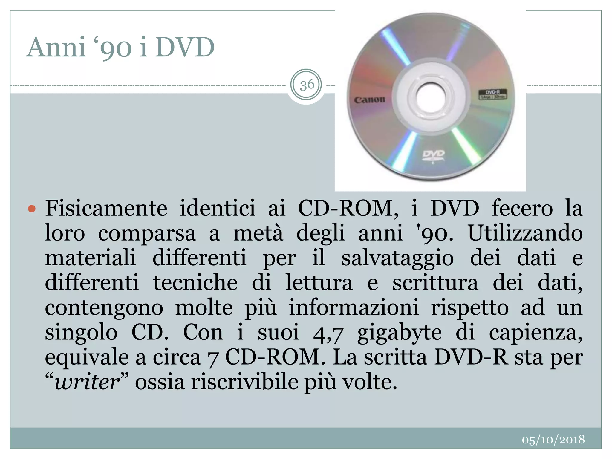 Anni ‘90 i DVD
05/10/2018
36
 Fisicamente identici ai CD-ROM, i DVD fecero la
loro comparsa a metà degli anni '90. Utilizzando
materiali differenti per il salvataggio dei dati e
differenti tecniche di lettura e scrittura dei dati,
contengono molte più informazioni rispetto ad un
singolo CD. Con i suoi 4,7 gigabyte di capienza,
equivale a circa 7 CD-ROM. La scritta DVD-R sta per
“writer” ossia riscrivibile più volte.
 