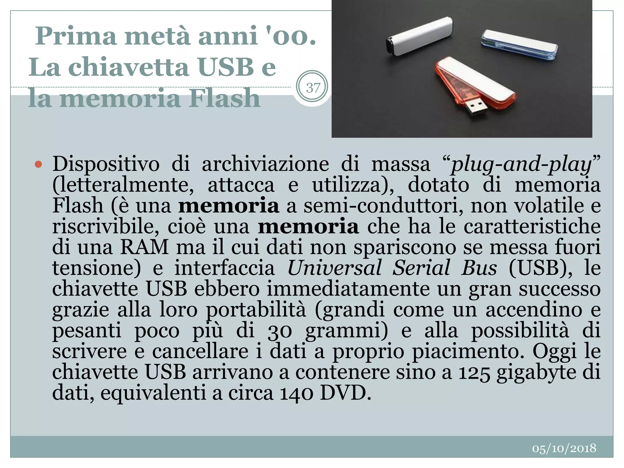 Prima metà anni '00.
La chiavetta USB e
la memoria Flash
05/10/2018
37
 Dispositivo di archiviazione di massa “plug-and-play”
(letteralmente, attacca e utilizza), dotato di memoria
Flash (è una memoria a semi-conduttori, non volatile e
riscrivibile, cioè una memoria che ha le caratteristiche
di una RAM ma il cui dati non spariscono se messa fuori
tensione) e interfaccia Universal Serial Bus (USB), le
chiavette USB ebbero immediatamente un gran successo
grazie alla loro portabilità (grandi come un accendino e
pesanti poco più di 30 grammi) e alla possibilità di
scrivere e cancellare i dati a proprio piacimento. Oggi le
chiavette USB arrivano a contenere sino a 125 gigabyte di
dati, equivalenti a circa 140 DVD.
 