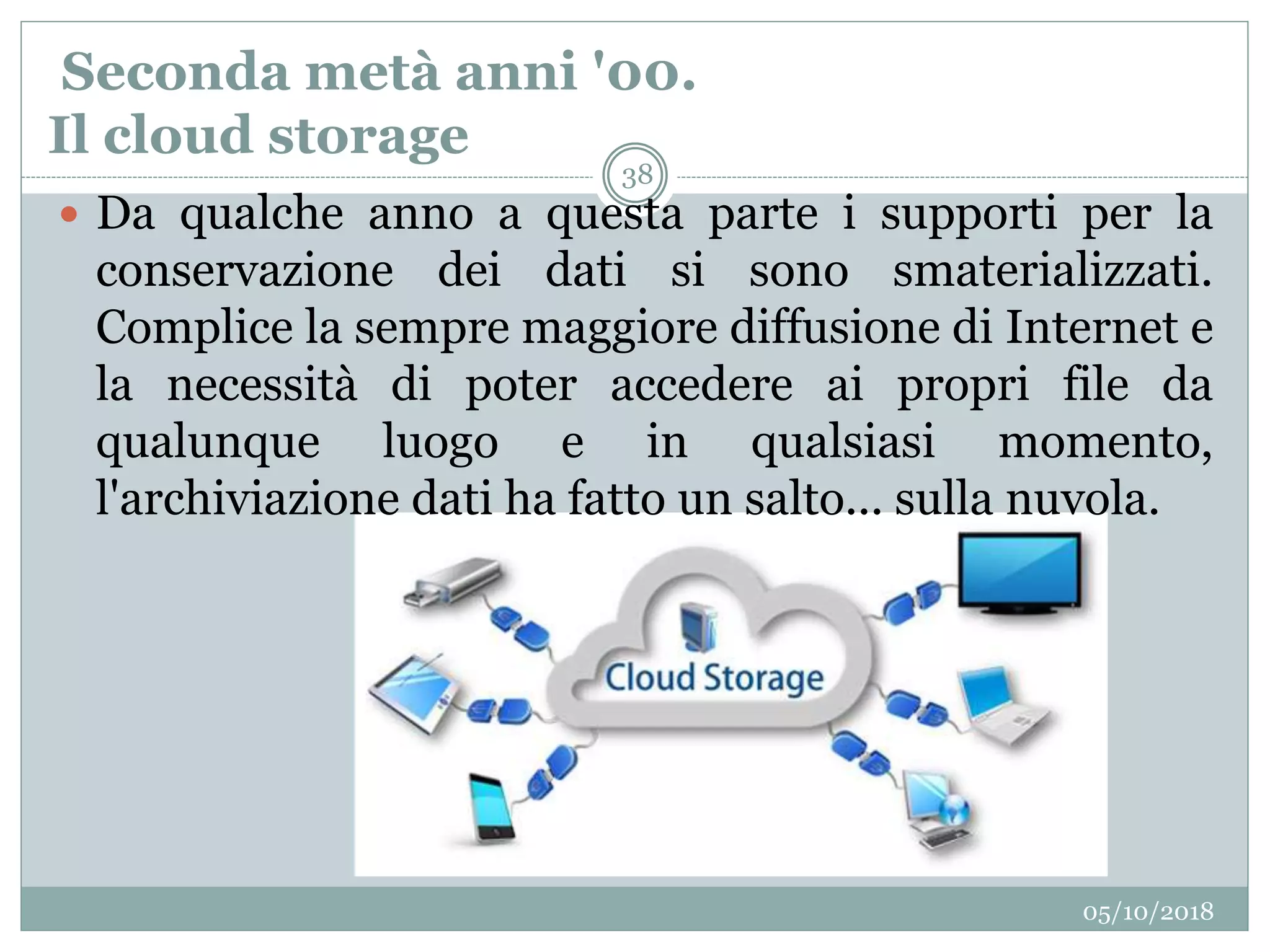 Seconda metà anni '00.
Il cloud storage
05/10/2018
38
 Da qualche anno a questa parte i supporti per la
conservazione dei dati si sono smaterializzati.
Complice la sempre maggiore diffusione di Internet e
la necessità di poter accedere ai propri file da
qualunque luogo e in qualsiasi momento,
l'archiviazione dati ha fatto un salto... sulla nuvola.
 