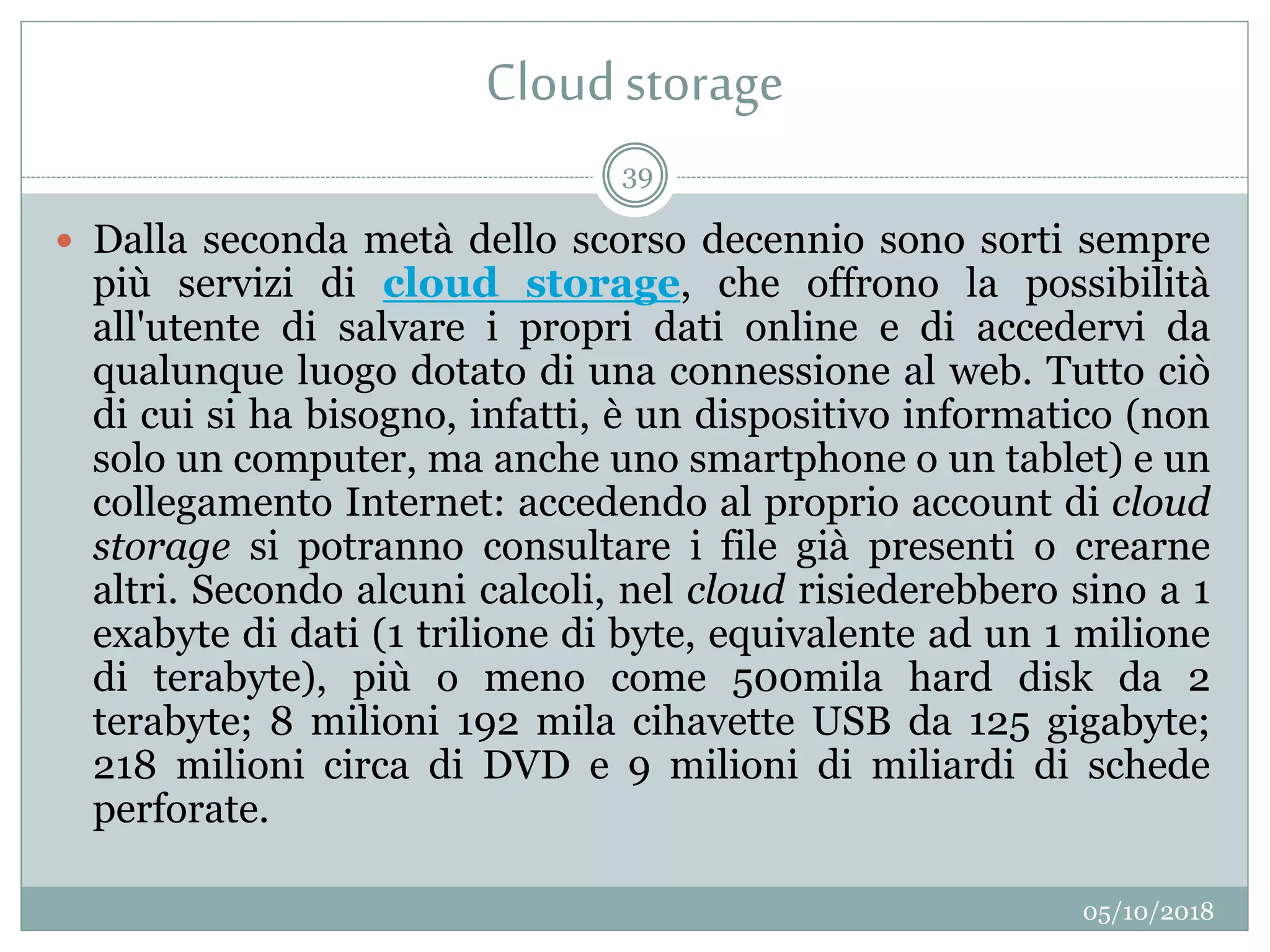 Cloudstorage
05/10/2018
39
 Dalla seconda metà dello scorso decennio sono sorti sempre
più servizi di cloud storage, che offrono la possibilità
all'utente di salvare i propri dati online e di accedervi da
qualunque luogo dotato di una connessione al web. Tutto ciò
di cui si ha bisogno, infatti, è un dispositivo informatico (non
solo un computer, ma anche uno smartphone o un tablet) e un
collegamento Internet: accedendo al proprio account di cloud
storage si potranno consultare i file già presenti o crearne
altri. Secondo alcuni calcoli, nel cloud risiederebbero sino a 1
exabyte di dati (1 trilione di byte, equivalente ad un 1 milione
di terabyte), più o meno come 500mila hard disk da 2
terabyte; 8 milioni 192 mila cihavette USB da 125 gigabyte;
218 milioni circa di DVD e 9 milioni di miliardi di schede
perforate.
 
