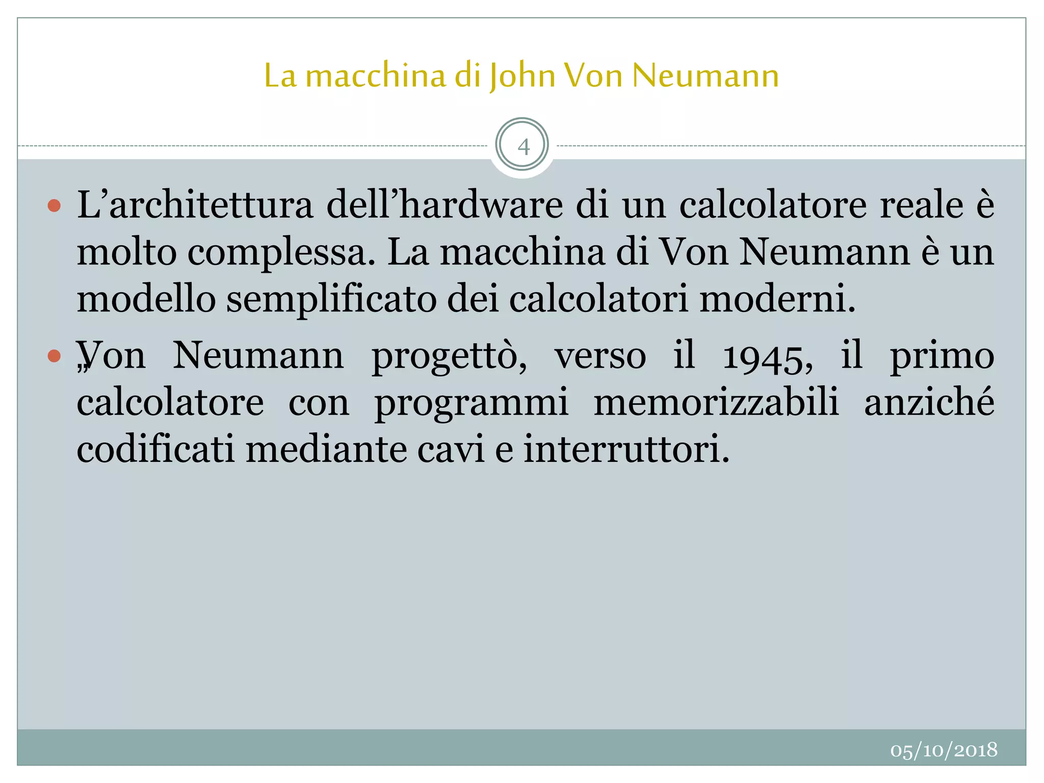 La macchinadi JohnVon Neumann
05/10/2018
4
 L’architettura dell’hardware di un calcolatore reale è
molto complessa. La macchina di Von Neumann è un
modello semplificato dei calcolatori moderni.
 „Von Neumann progettò, verso il 1945, il primo
calcolatore con programmi memorizzabili anziché
codificati mediante cavi e interruttori.
 