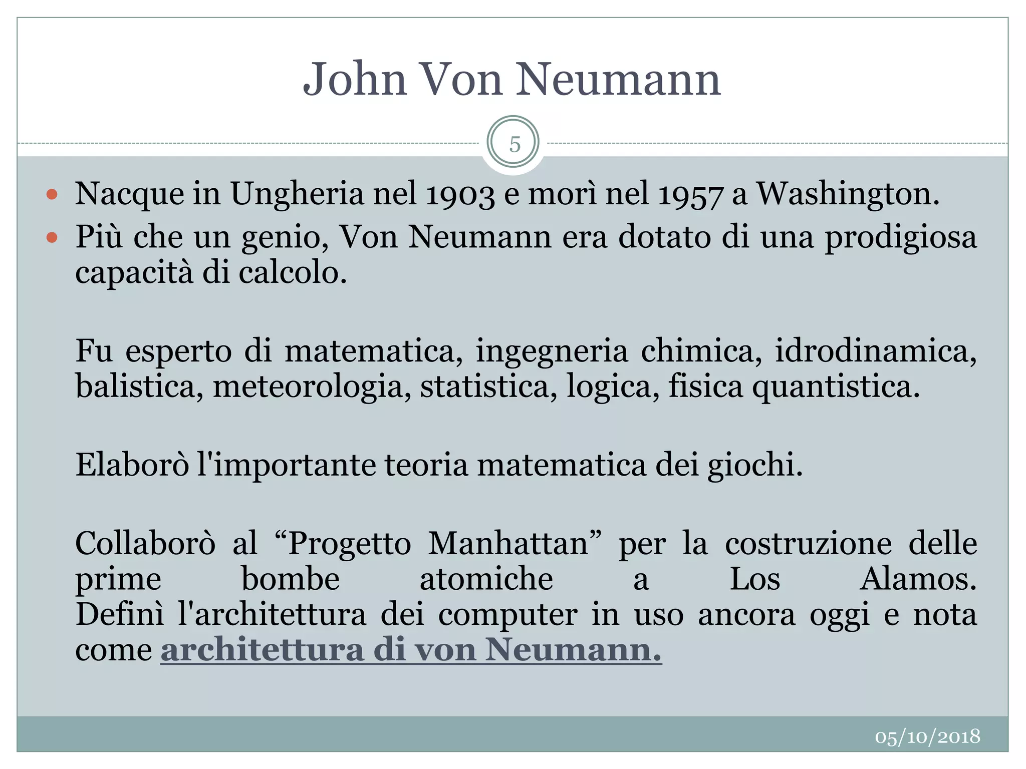 John Von Neumann
05/10/2018
5
 Nacque in Ungheria nel 1903 e morì nel 1957 a Washington.
 Più che un genio, Von Neumann era dotato di una prodigiosa
capacità di calcolo.
Fu esperto di matematica, ingegneria chimica, idrodinamica,
balistica, meteorologia, statistica, logica, fisica quantistica.
Elaborò l'importante teoria matematica dei giochi.
Collaborò al “Progetto Manhattan” per la costruzione delle
prime bombe atomiche a Los Alamos.
Definì l'architettura dei computer in uso ancora oggi e nota
come architettura di von Neumann.
 